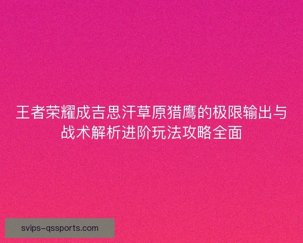 王者荣耀成吉思汗草原猎鹰的极限输出与战术解析进阶玩法攻略全面 王者荣耀成吉思汗草原猎鹰的极限输出与战术解析进阶玩法攻略全面