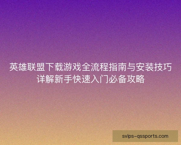 英雄联盟下载游戏全流程指南与安装技巧详解新手快速入门必备攻略 英雄联盟下载游戏全流程指南与安装技巧详解新手快速入门必备攻略