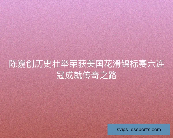 陈巍创历史壮举荣获美国花滑锦标赛六连冠成就传奇之路