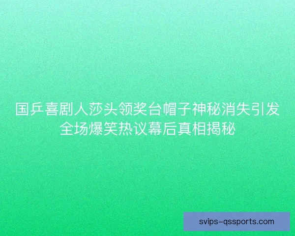 国乒喜剧人莎头领奖台帽子神秘消失引发全场爆笑热议幕后真相揭秘 国乒喜剧人莎头领奖台帽子神秘消失引发全场爆笑热议幕后真相揭秘