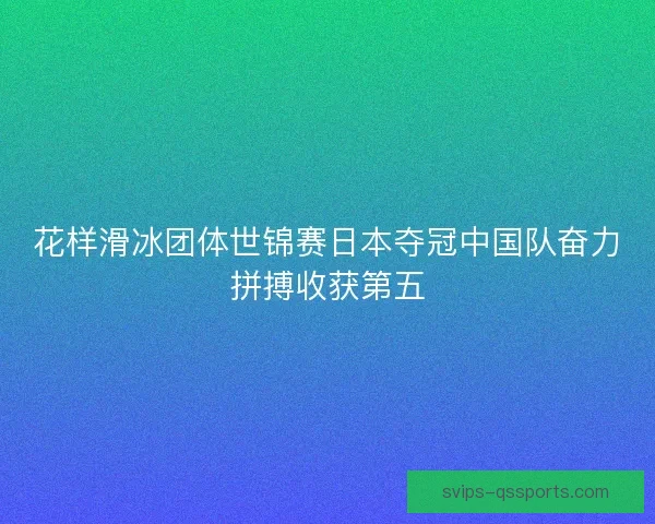 花样滑冰团体世锦赛日本夺冠中国队奋力拼搏收获第五 花样滑冰团体世锦赛日本夺冠中国队奋力拼搏收获第五