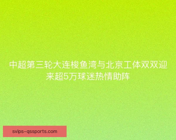 中超第三轮大连梭鱼湾与北京工体双双迎来超5万球迷热情助阵