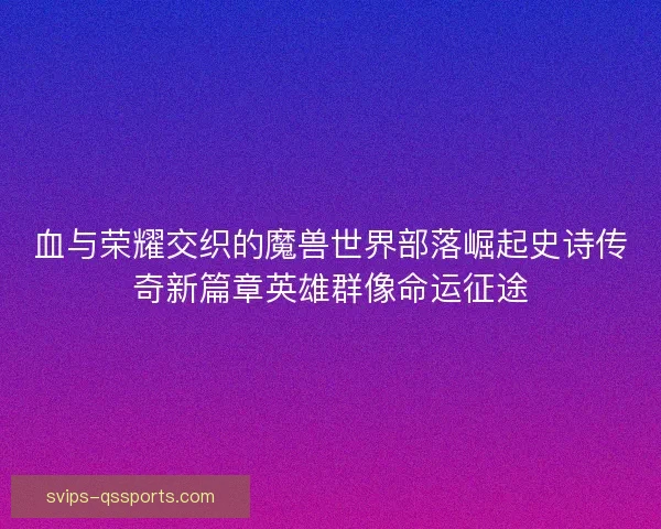 血与荣耀交织的魔兽世界部落崛起史诗传奇新篇章英雄群像命运征途