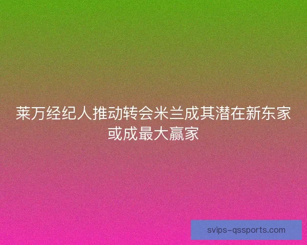 莱万经纪人推动转会米兰成其潜在新东家或成最大赢家