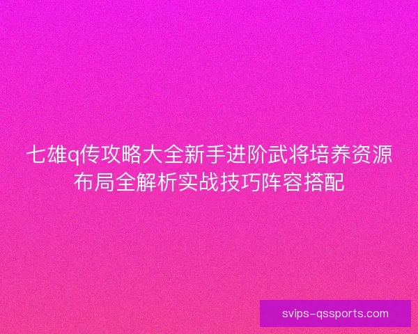 七雄q传攻略大全新手进阶武将培养资源布局全解析实战技巧阵容搭配 七雄q传攻略大全新手进阶武将培养资源布局全解析实战技巧阵容搭配