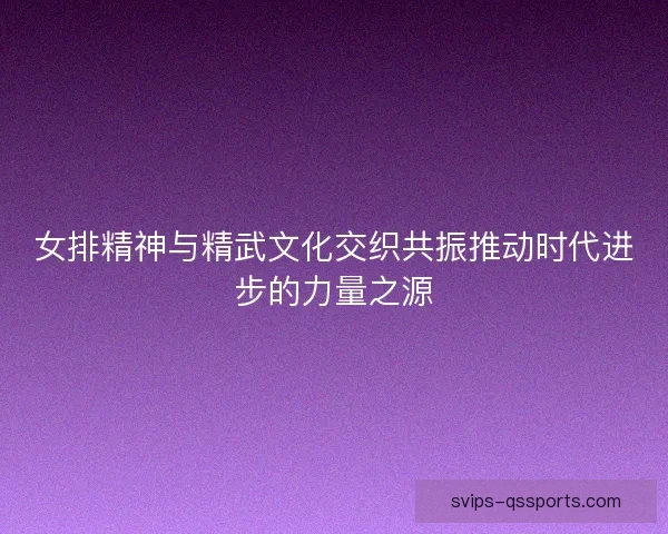 女排精神与精武文化交织共振推动时代进步的力量之源